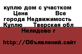 куплю дом с участком › Цена ­ 300 000 - Все города Недвижимость » Куплю   . Тверская обл.,Нелидово г.